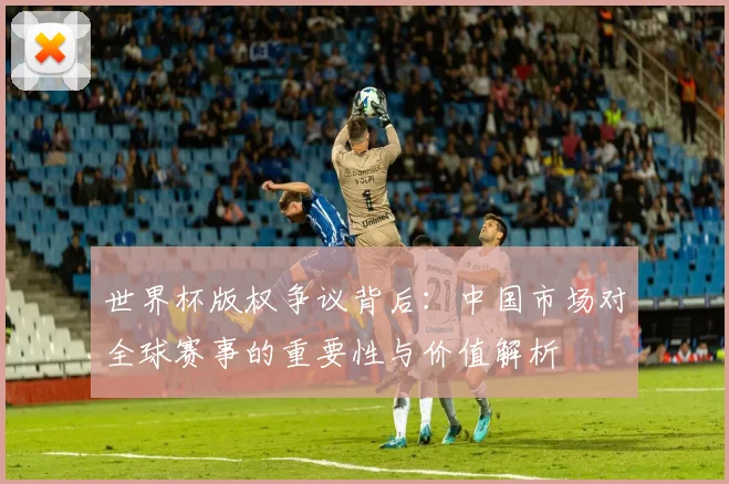 世界杯版权争议背后：中国市场对全球赛事的重要性与价值解析
