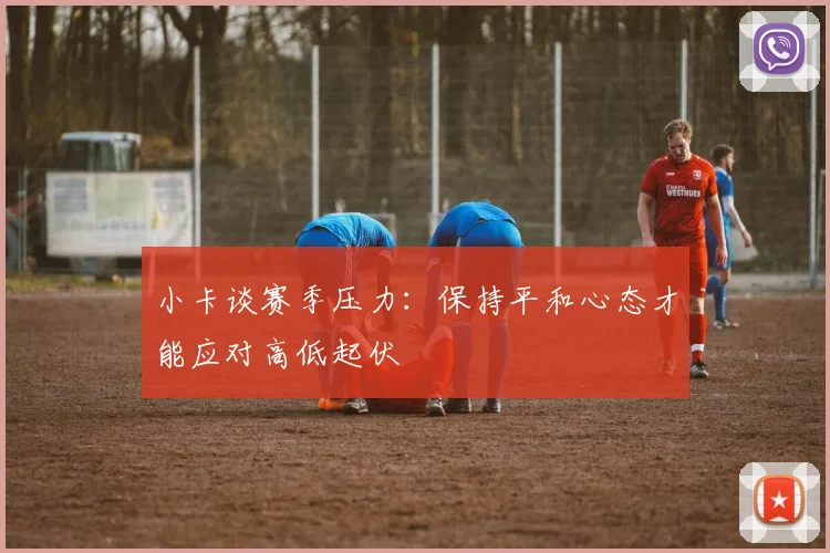 小卡谈赛季压力：保持平和心态才能应对高低起伏