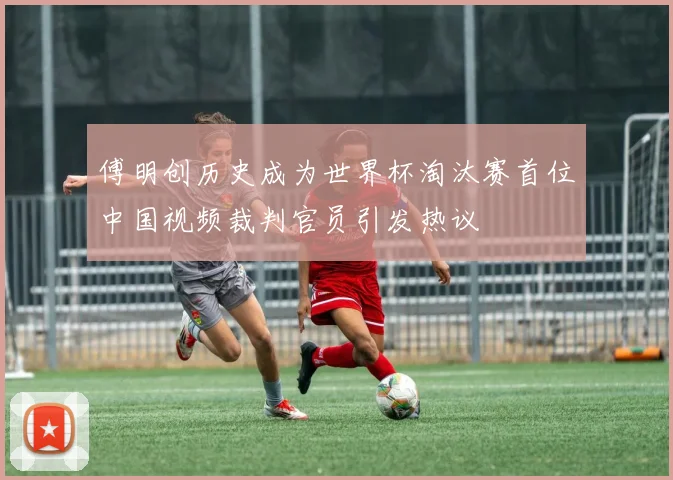 傅明创历史成为世界杯淘汰赛首位中国视频裁判官员引发热议