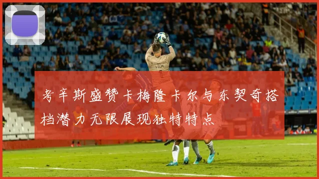 考辛斯盛赞卡梅隆卡尔与东契奇搭档潜力无限展现独特特点