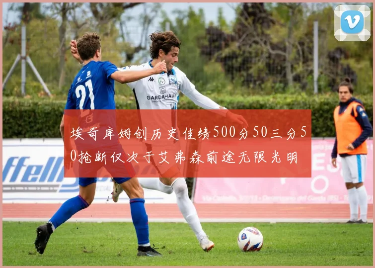 埃奇库姆创历史佳绩500分50三分50抢断仅次于艾弗森前途无限光明