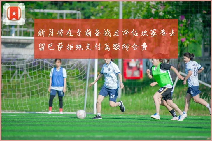 新月将在季前备战后评估坎塞洛去留巴萨拒绝支付高额转会费