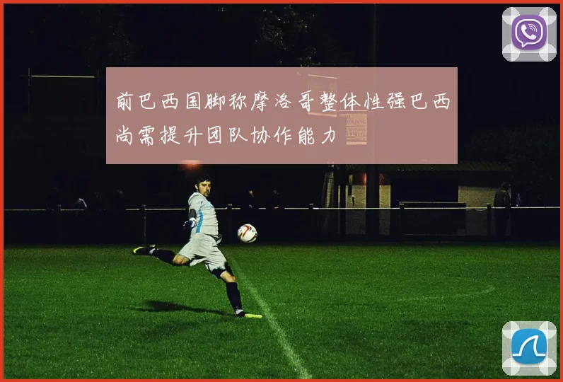 前巴西国脚称摩洛哥整体性强巴西尚需提升团队协作能力