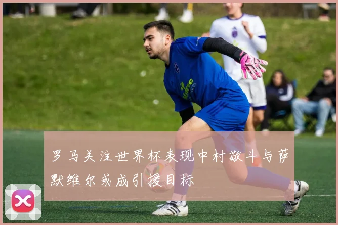 罗马关注世界杯表现中村敬斗与萨默维尔或成引援目标
