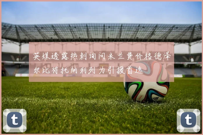 英媒透露热刺询问米兰费价格德泽尔比将托纳利列为引援首选