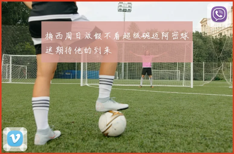 梅西周日放假不看超级碗迈阿密球迷期待他的到来