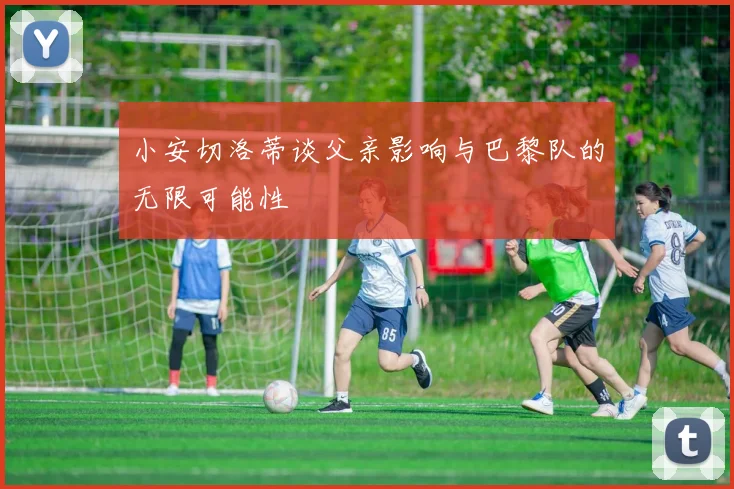 小安切洛蒂谈父亲影响与巴黎队的无限可能性