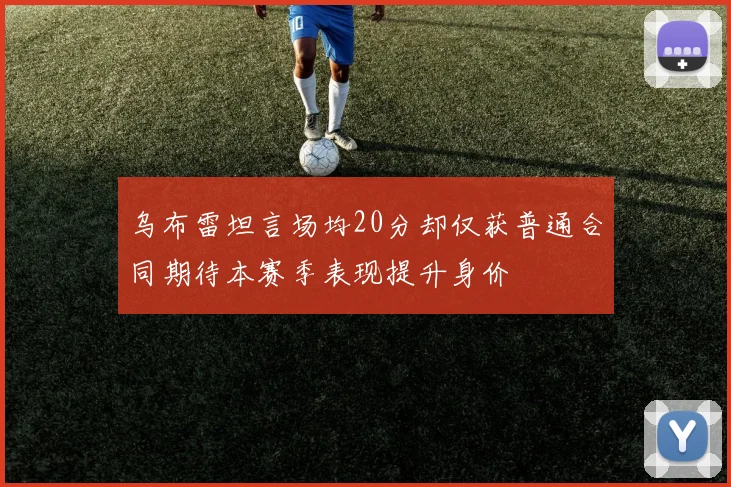 乌布雷坦言场均20分却仅获普通合同期待本赛季表现提升身价