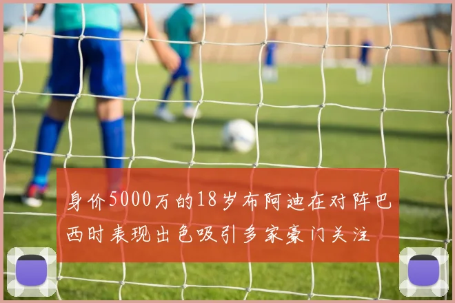 身价5000万的18岁布阿迪在对阵巴西时表现出色吸引多家豪门关注
