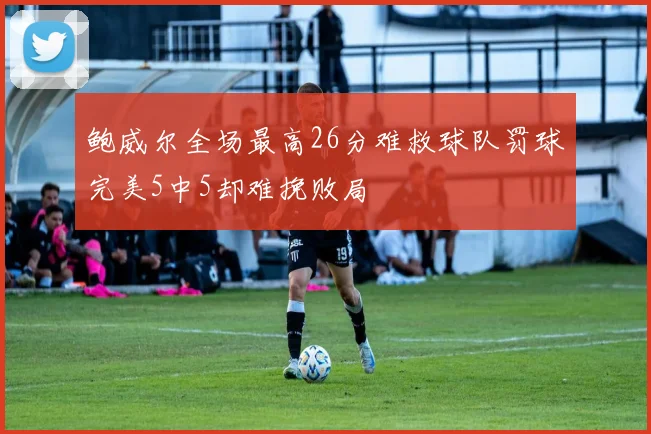 鲍威尔全场最高26分难救球队罚球完美5中5却难挽败局