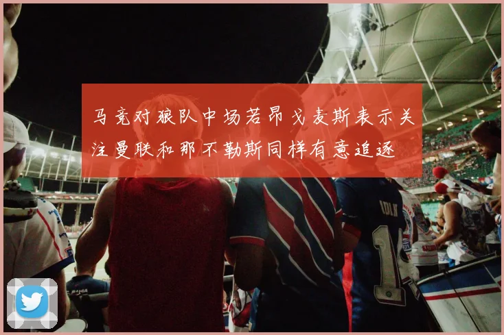 马竞对狼队中场若昂戈麦斯表示关注曼联和那不勒斯同样有意追逐