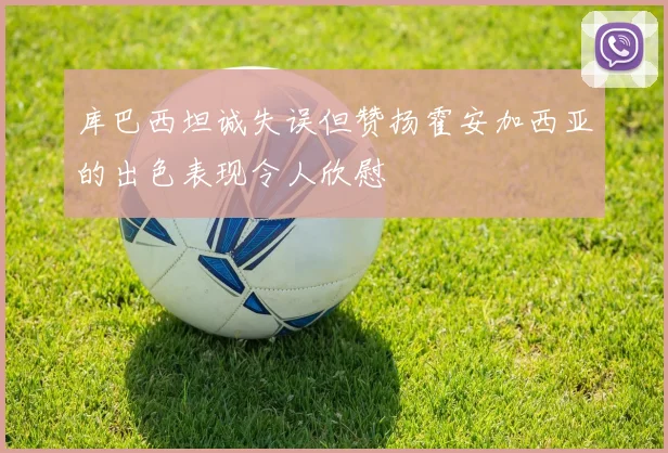 库巴西坦诚失误但赞扬霍安加西亚的出色表现令人欣慰