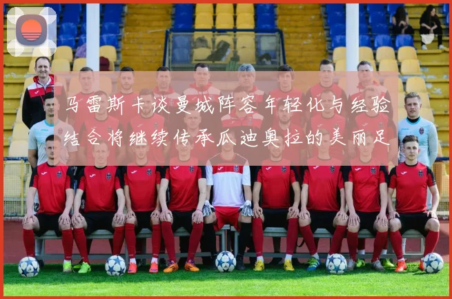 马雷斯卡谈曼城阵容年轻化与经验结合将继续传承瓜迪奥拉的美丽足球理念