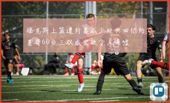 福克斯上篮遭封盖威少经典回忆约基奇60分三双成空砍令人唏嘘