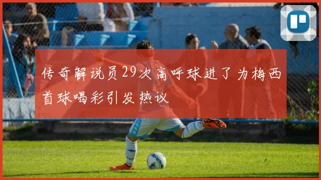 传奇解说员29次高呼球进了为梅西首球喝彩引发热议