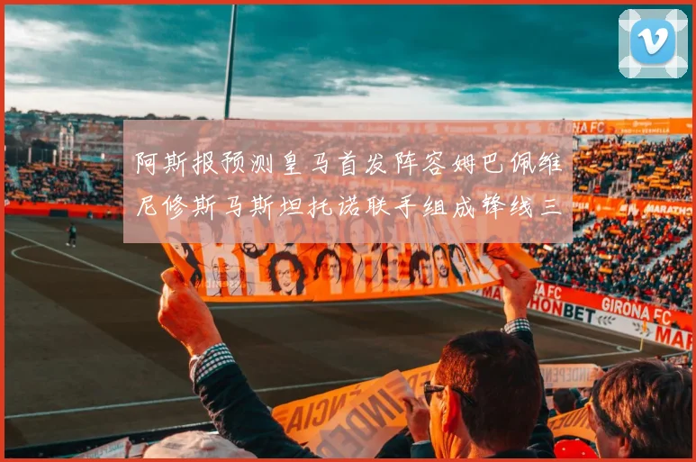 阿斯报预测皇马首发阵容姆巴佩维尼修斯马斯坦托诺联手组成锋线三叉戟