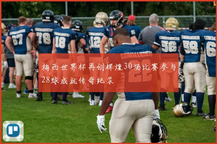 梅西世界杯再创辉煌30场比赛参与28球成就传奇纪录