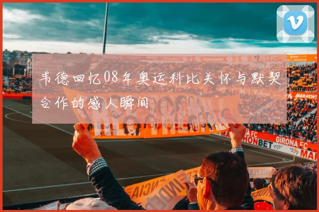 韦德回忆08年奥运科比关怀与默契合作的感人瞬间