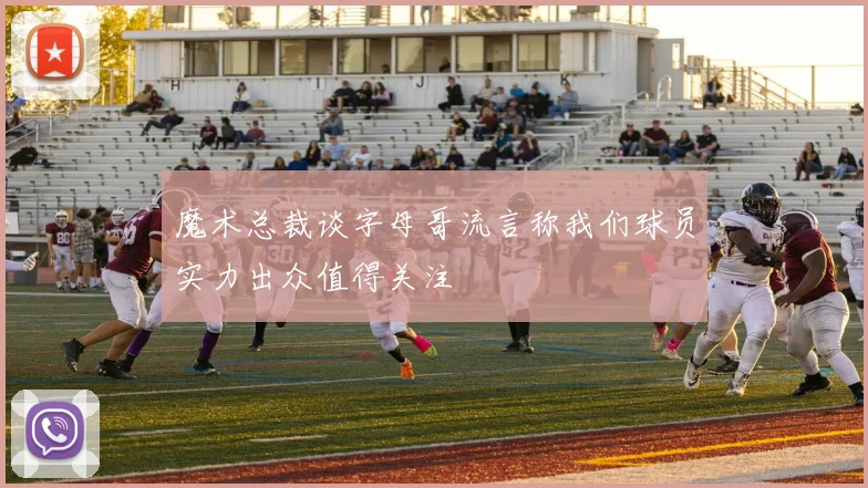 魔术总裁谈字母哥流言称我们球员实力出众值得关注