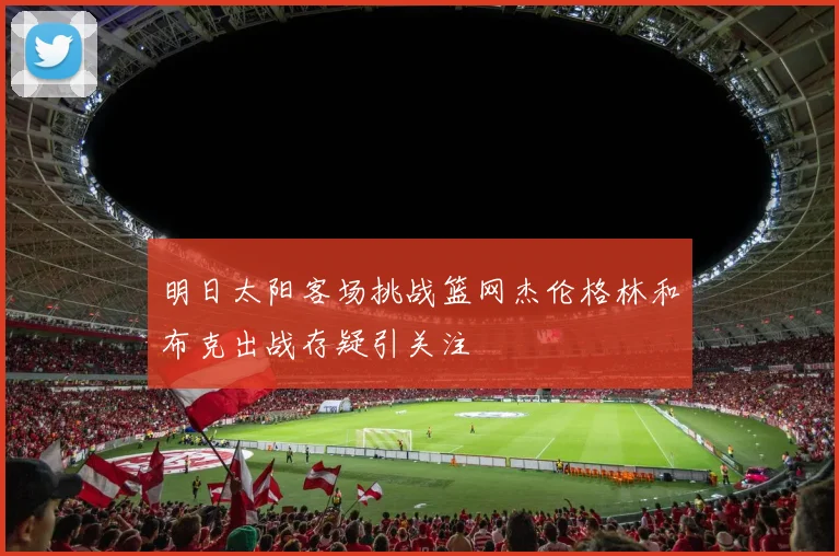 明日太阳客场挑战篮网杰伦格林和布克出战存疑引关注