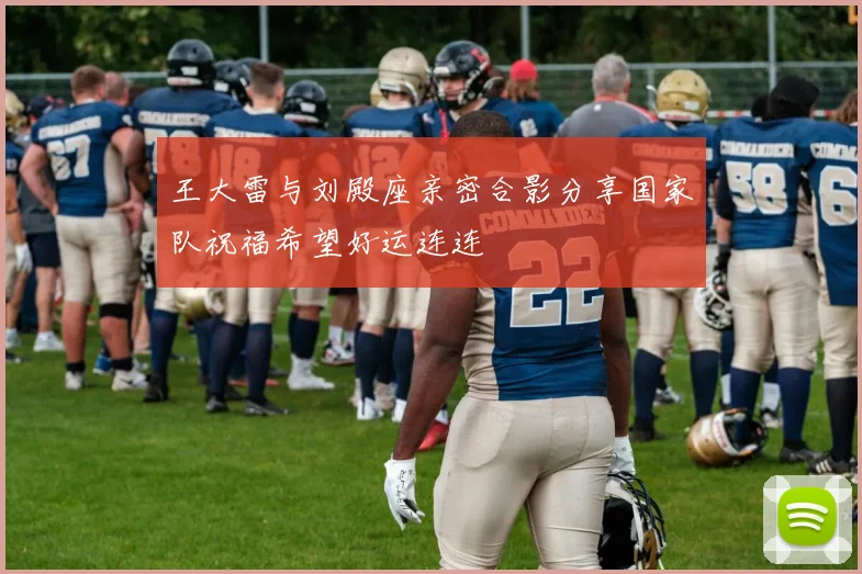 王大雷与刘殿座亲密合影分享国家队祝福希望好运连连
