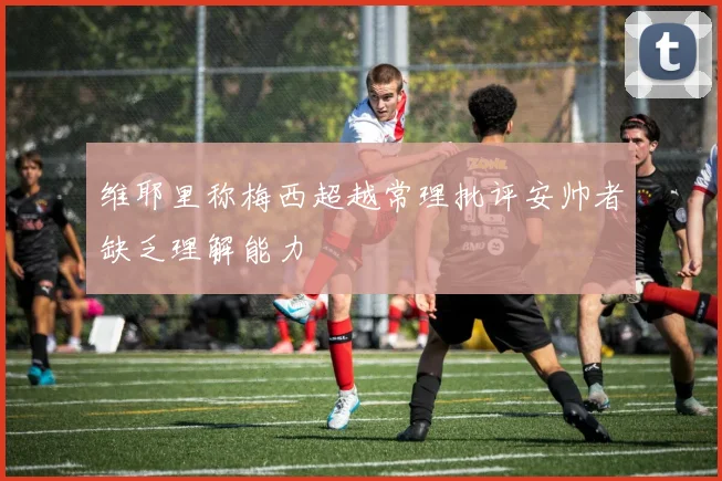 维耶里称梅西超越常理批评安帅者缺乏理解能力
