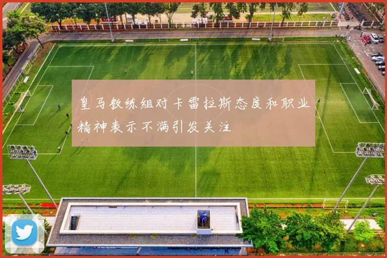 皇马教练组对卡雷拉斯态度和职业精神表示不满引发关注