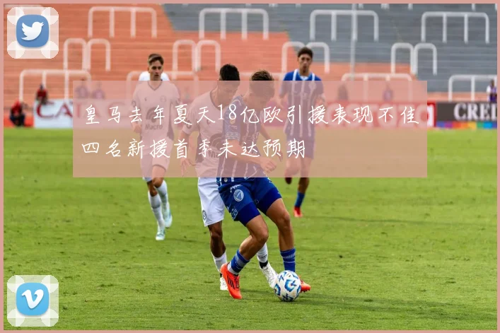 皇马去年夏天18亿欧引援表现不佳四名新援首季未达预期