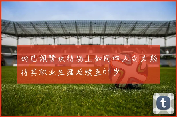 姆巴佩赞坎特场上如同四人合力期待其职业生涯延续至64岁